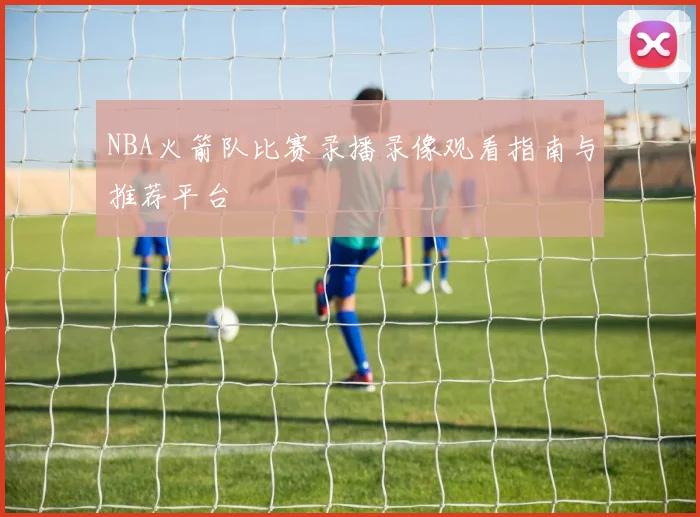 NBA火箭队比赛录播录像观看指南与推荐平台