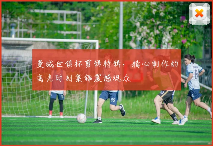 曼城世俱杯剪辑特辑，精心制作的高光时刻集锦震撼观众